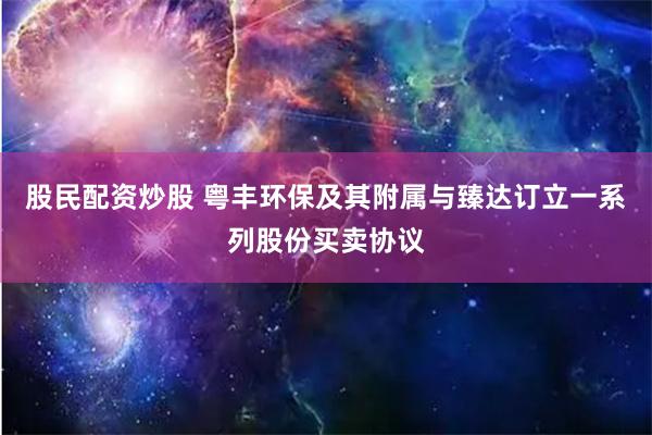 股民配资炒股 粤丰环保及其附属与臻达订立一系列股份买卖协议