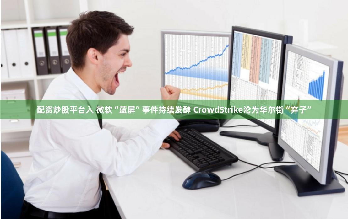 配资炒股平台入 微软“蓝屏”事件持续发酵 CrowdStrike沦为华尔街“弃子”