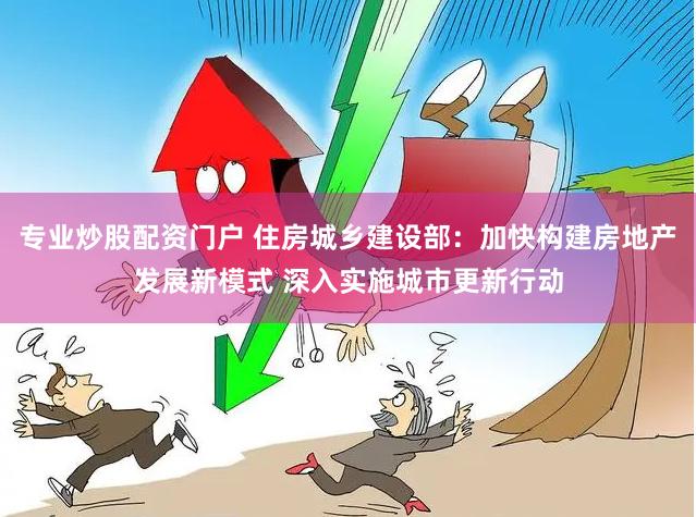 专业炒股配资门户 住房城乡建设部：加快构建房地产发展新模式 深入实施城市更新行动