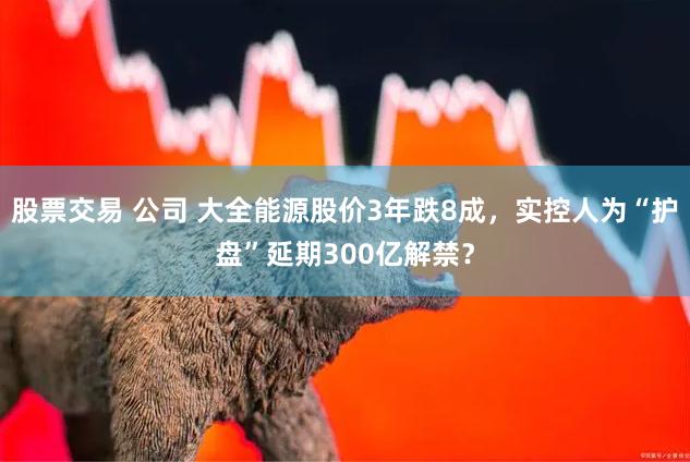 股票交易 公司 大全能源股价3年跌8成，实控人为“护盘”延期300亿解禁？