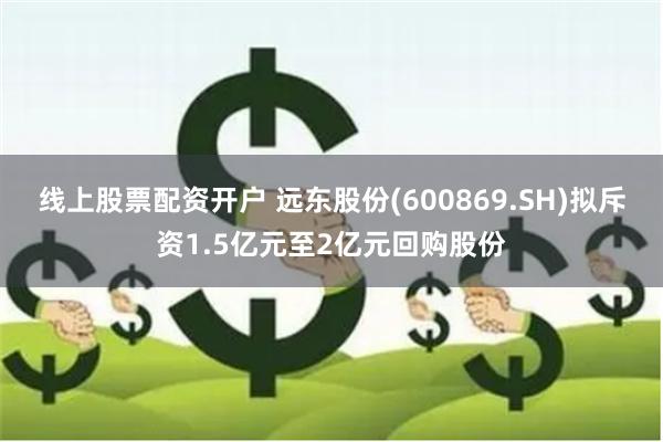 线上股票配资开户 远东股份(600869.SH)拟斥资1.5亿元至2亿元回购股份