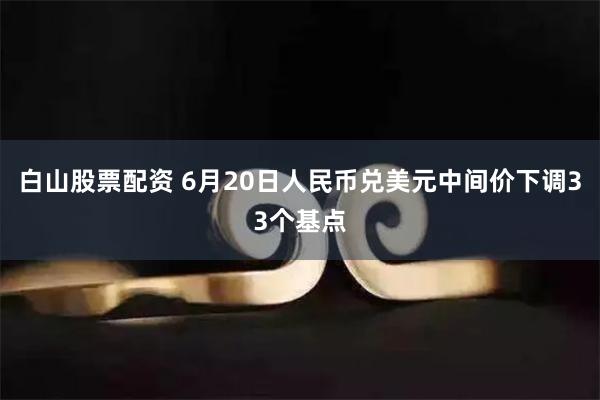 白山股票配资 6月20日人民币兑美元中间价下调33个基点