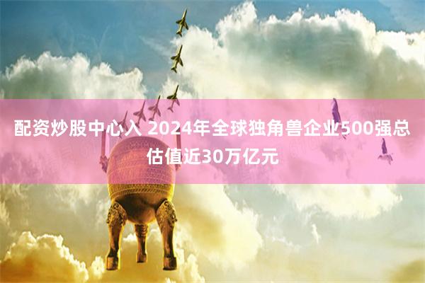 配资炒股中心入 2024年全球独角兽企业500强总估值近30万亿元