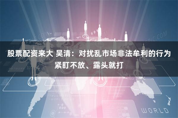 股票配资来大 吴清：对扰乱市场非法牟利的行为紧盯不放、露头就打