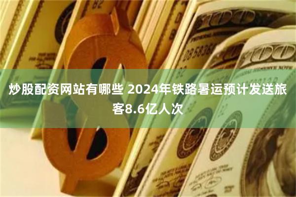 炒股配资网站有哪些 2024年铁路暑运预计发送旅客8.6亿人次