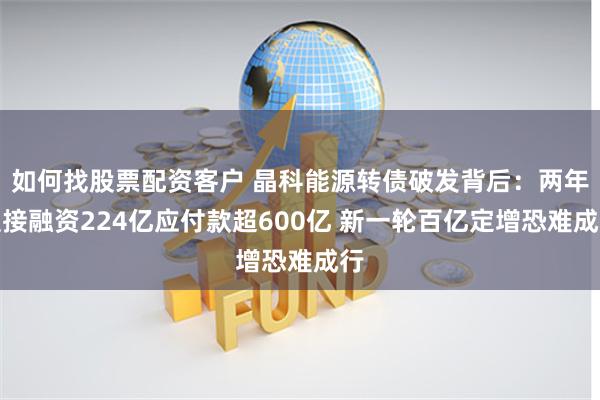 如何找股票配资客户 晶科能源转债破发背后：两年直接融资224亿应付款超600亿 新一轮百亿定增恐难成行