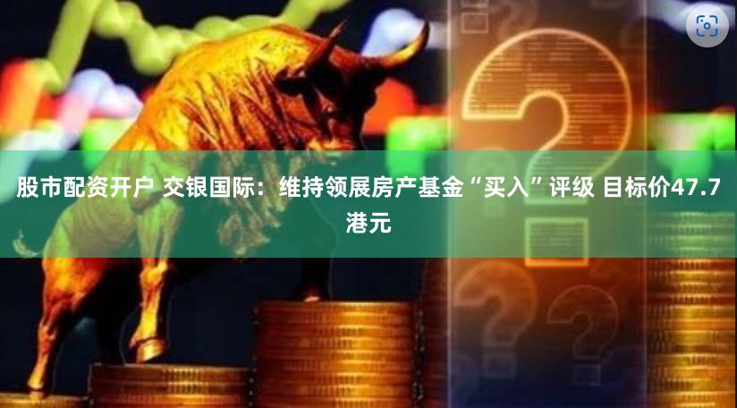 股市配资开户 交银国际：维持领展房产基金“买入”评级 目标价47.7港元