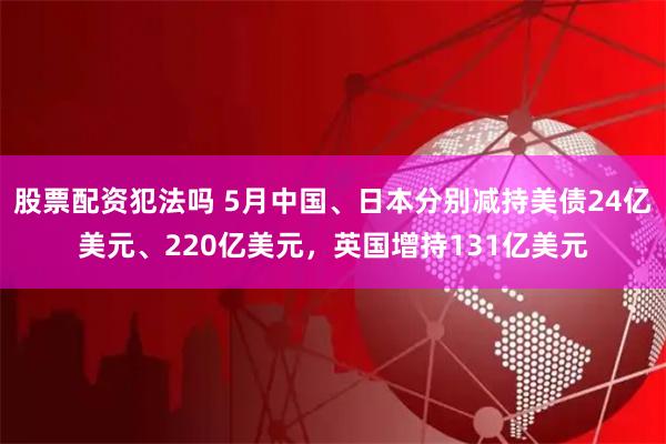 股票配资犯法吗 5月中国、日本分别减持美债24亿美元、220亿美元，英国增持131亿美元