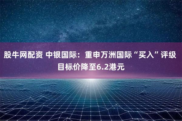 股牛网配资 中银国际：重申万洲国际“买入”评级 目标价降至6.2港元