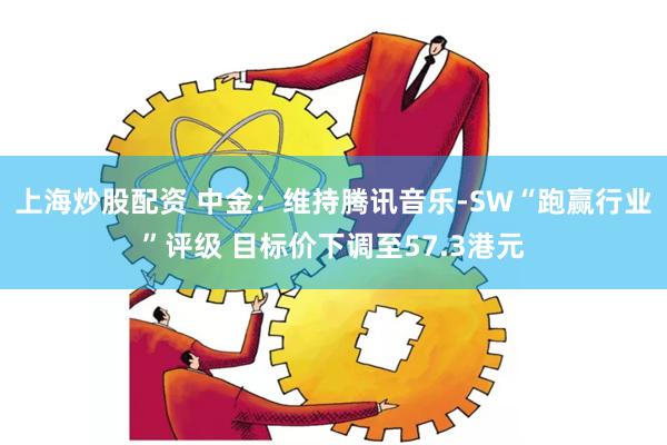 上海炒股配资 中金：维持腾讯音乐-SW“跑赢行业”评级 目标价下调至57.3港元