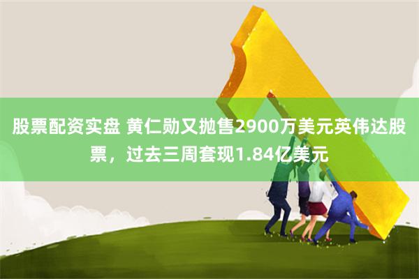 股票配资实盘 黄仁勋又抛售2900万美元英伟达股票，过去三周套现1.84亿美元