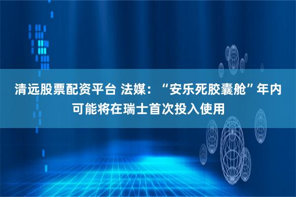 清远股票配资平台 法媒：“安乐死胶囊舱”年内可能将在瑞士首次投入使用