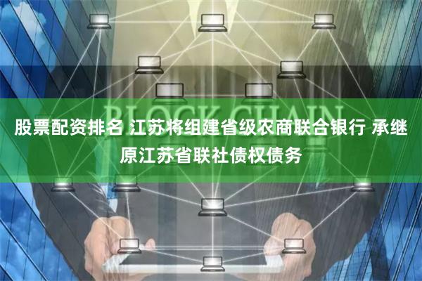 股票配资排名 江苏将组建省级农商联合银行 承继原江苏省联社债权债务