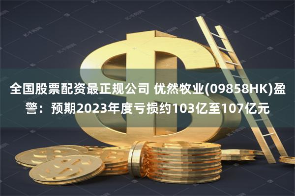 全国股票配资最正规公司 优然牧业(09858HK)盈警：预期2023年度亏损约103亿至107亿元