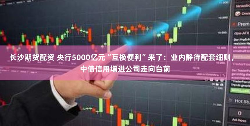 长沙期货配资 央行5000亿元“互换便利”来了：业内静待配套细则， 中债信用增进公司走向台前