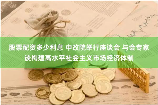 股票配资多少利息 中改院举行座谈会 与会专家谈构建高水平社会主义市场经济体制