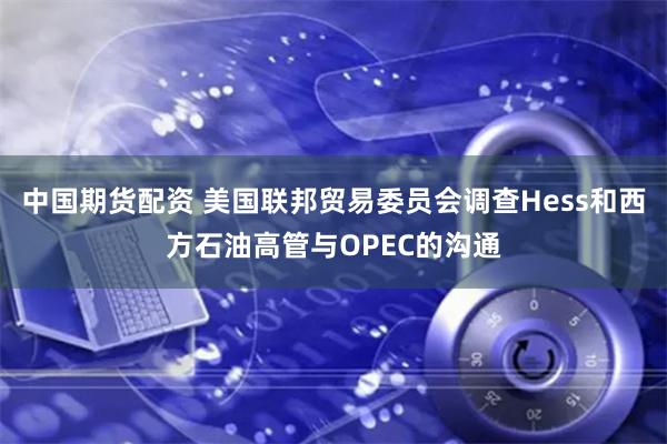 中国期货配资 美国联邦贸易委员会调查Hess和西方石油高管与OPEC的沟通