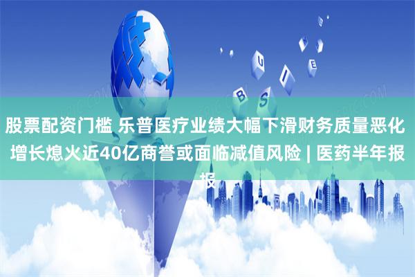 股票配资门槛 乐普医疗业绩大幅下滑财务质量恶化 增长熄火近40亿商誉或面临减值风险 | 医药半年报