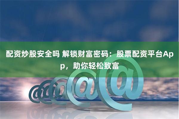 配资炒股安全吗 解锁财富密码：股票配资平台App，助你轻松致富