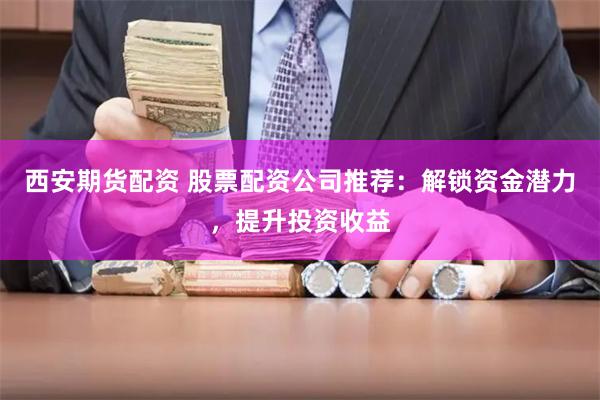 西安期货配资 股票配资公司推荐：解锁资金潜力，提升投资收益