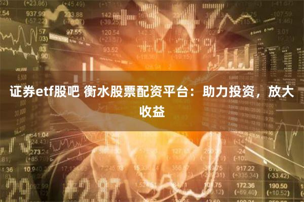 证券etf股吧 衡水股票配资平台：助力投资，放大收益
