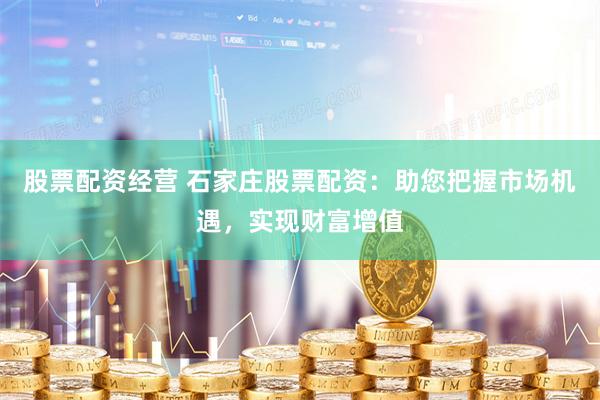 股票配资经营 石家庄股票配资：助您把握市场机遇，实现财富增值