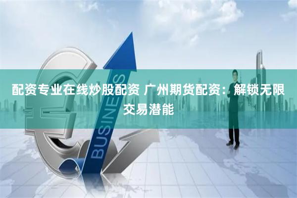 配资专业在线炒股配资 广州期货配资：解锁无限交易潜能