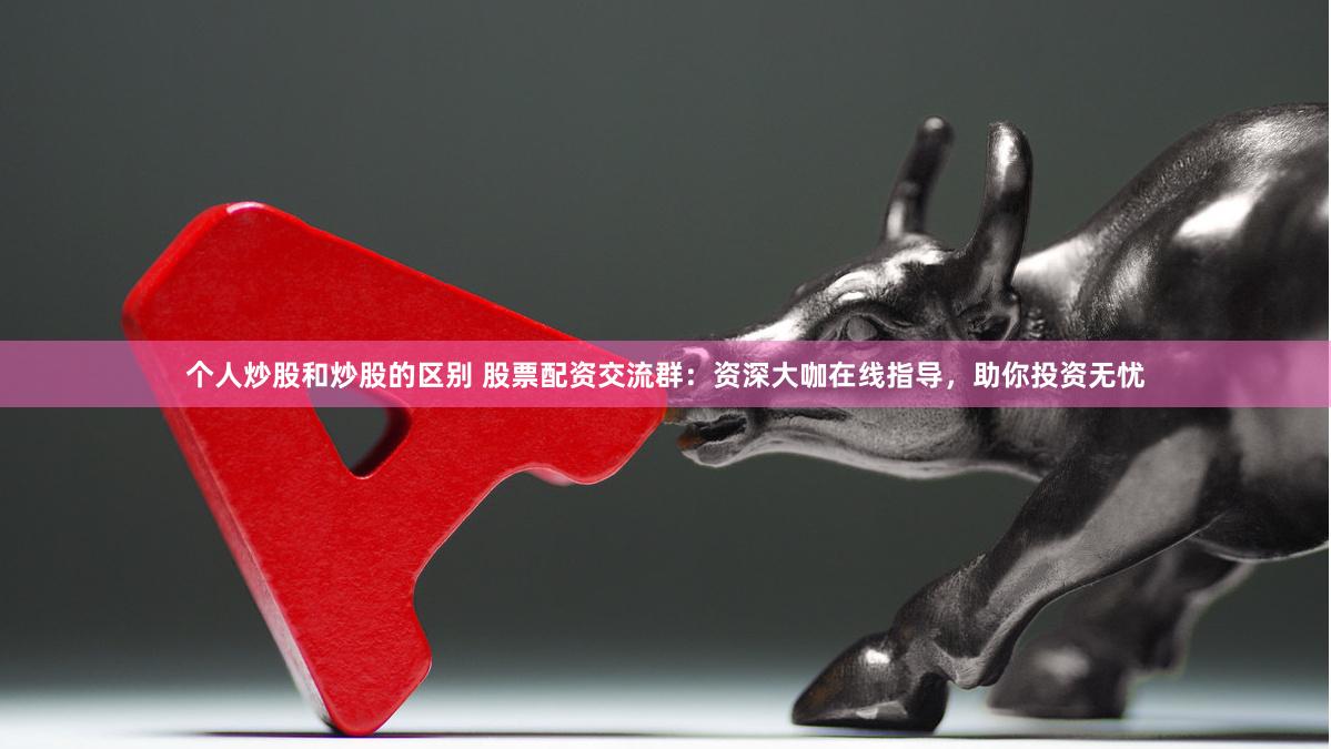 个人炒股和炒股的区别 股票配资交流群：资深大咖在线指导，助你投资无忧