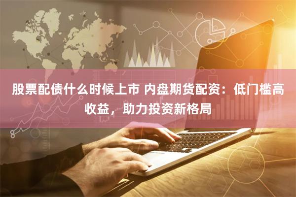 股票配债什么时候上市 内盘期货配资：低门槛高收益，助力投资新格局
