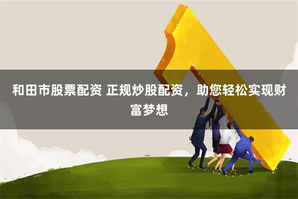 和田市股票配资 正规炒股配资,助您轻松实现财富梦想