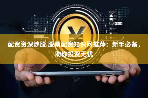 配资资深炒股 股票配资知识网推荐：新手必备，助你投资无忧