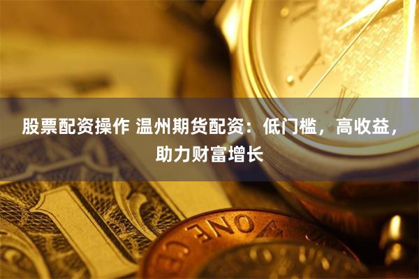 股票配资操作 温州期货配资:低门槛,高收益,助力财富增长