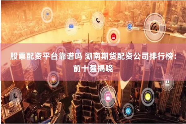 股票配资平台靠谱吗 湖南期货配资公司排行榜:前十强揭晓