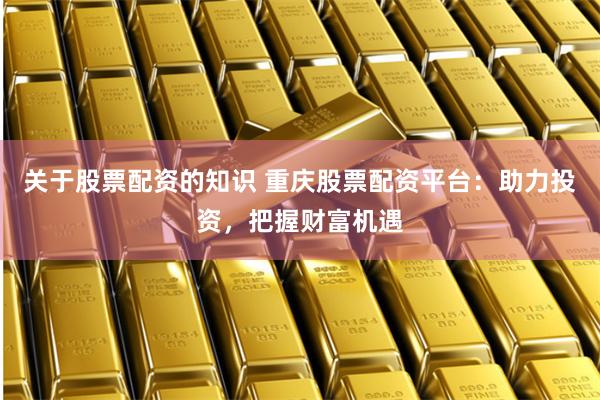 关于股票配资的知识 重庆股票配资平台：助力投资，把握财富机遇