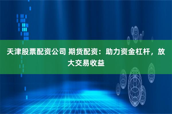 天津股票配资公司 期货配资:助力资金杠杆,放大交易收益